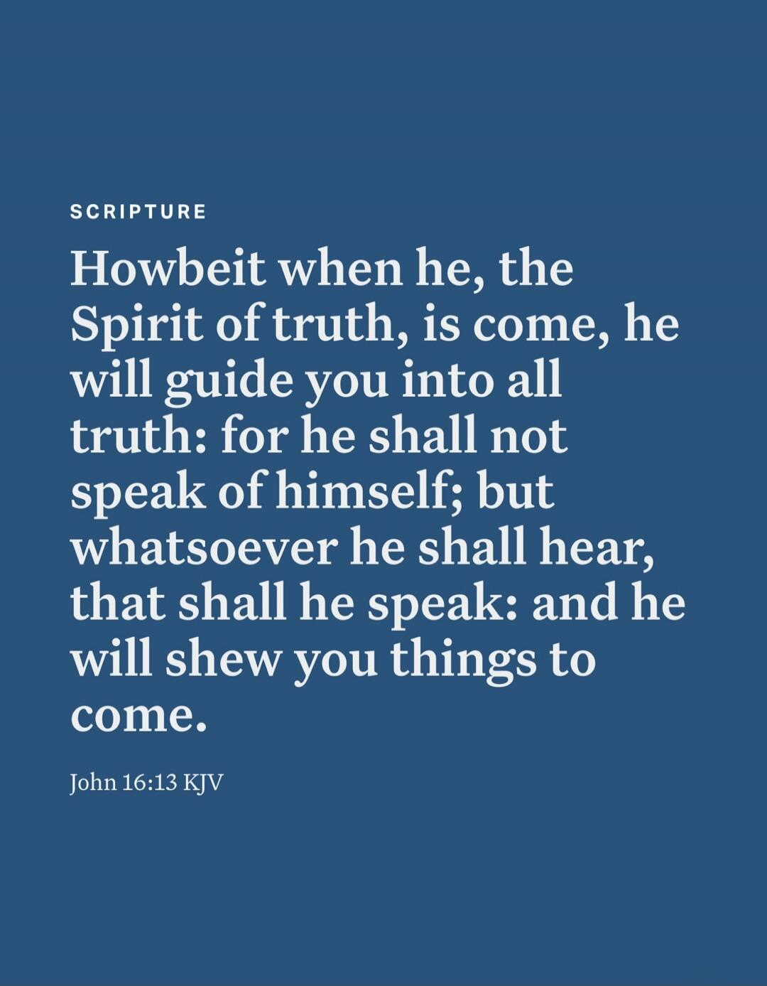 SCRIPTURE Howbeit when he, the Spirit of truth, is come, he will guide you into all truth: for he shall not speak of himself; but whatsoever he shall hear, that shall he speak: and he will shew you things to come. John 16:13 KJV
