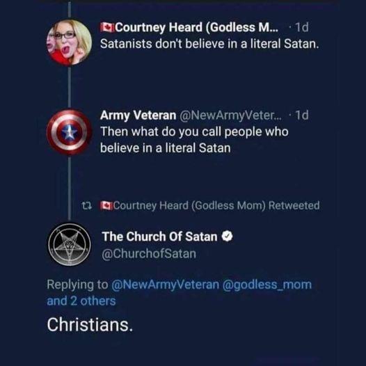 T Courtney Heard Godless M 1 Satanists don believe in a iteral Satan Army Veteran NewArmyVeter 1d Then what do you call people who believe in aliteral Satan Courtney Heard Godless Mom Retweeted The Church Of Satan ChurchofSatan Replying to NewArmyVeteran godless_mom and 2 others e ELEN
