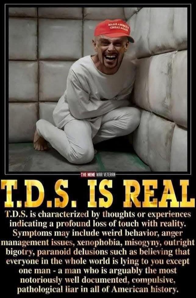 T.D.S. IS REAL
T.D.S. is characterized by thoughts or experiences indicating a profound loss of touch with reality. Symptoms may include weird behavior, anger management issues, xenophobia, misogyny, outright bigotry, paranoid delusions such as believing that everyone in the whole world is lying to you except one man – a man who is arguably the mos