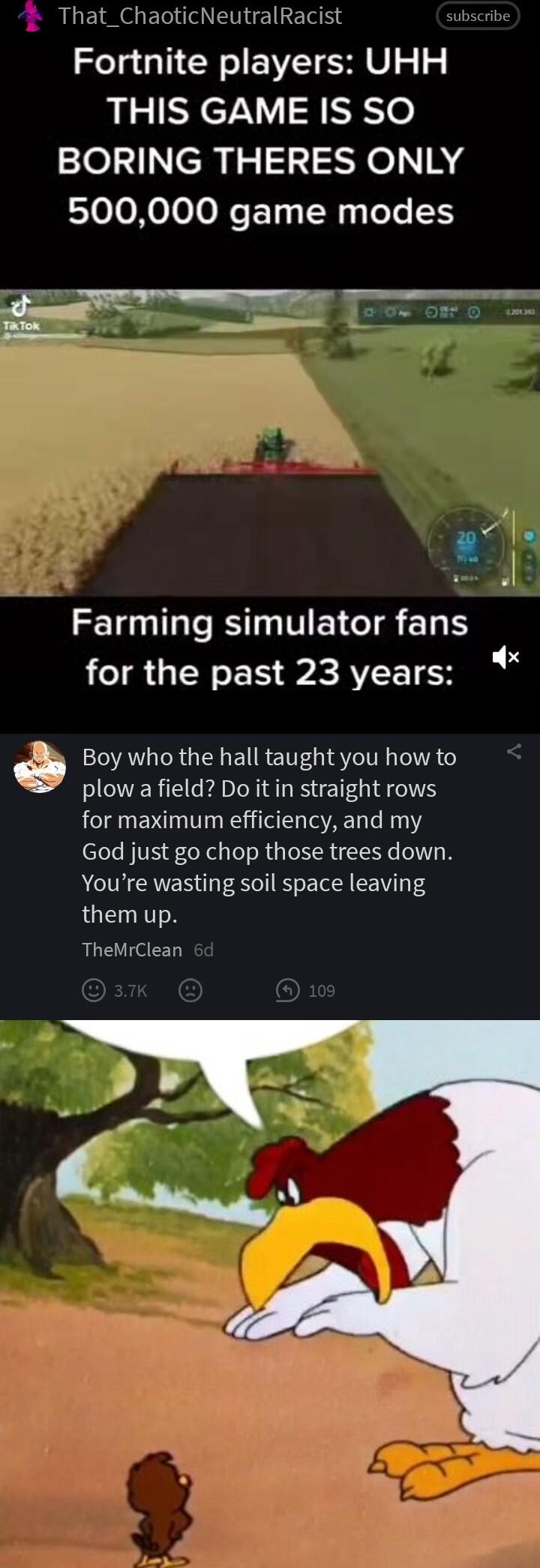 That_ChaoticNeutralRacist Fortnite players UHH THIS GAME IS SO BORING THERES ONLY 500000 game modes Farming simulator fans for the past 23 years Boy who the hall taught you how to plow a field Do it in straight rows for maximum efficiency and my God just go chop those trees down Youre wasting soil space leaving LGE TR TheMrClean