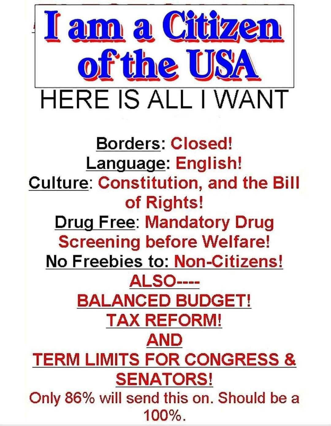 HERE IS ALL WANT Borders Closed Language English Culture Constitution and the Bill of Rights Drug Free Mandatory Drug Screening before Welfare No Freebies to Non Citizens ALSO BALANCED BUDGET TAX REFORM AND TERM LIMITS FOR CONGRESS SENATORS Only 86 will send this on Should be a 100