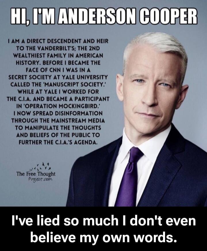 HI, I'M ANDERSON COOPER I AM A DIRECT DESCENDENT AND HEIR TO THE VANDERBILT'S; THE 2ND WEALTHIEST FAMILY IN AMERICAN HISTORY. BEFORE I BECAME THE FACE OF CNN I WAS IN A SECRET SOCIETY AT YALE UNIVERSITY CALLED THE 'MANUSCRIPT SOCIETY.' WHILE AT YALE I WORKED FOR THE C.I.A. AND BECAME A PARTICIPANT IN 'OPERATION MOCKINGBIRD.' I NOW SPREAD DISINFORMA