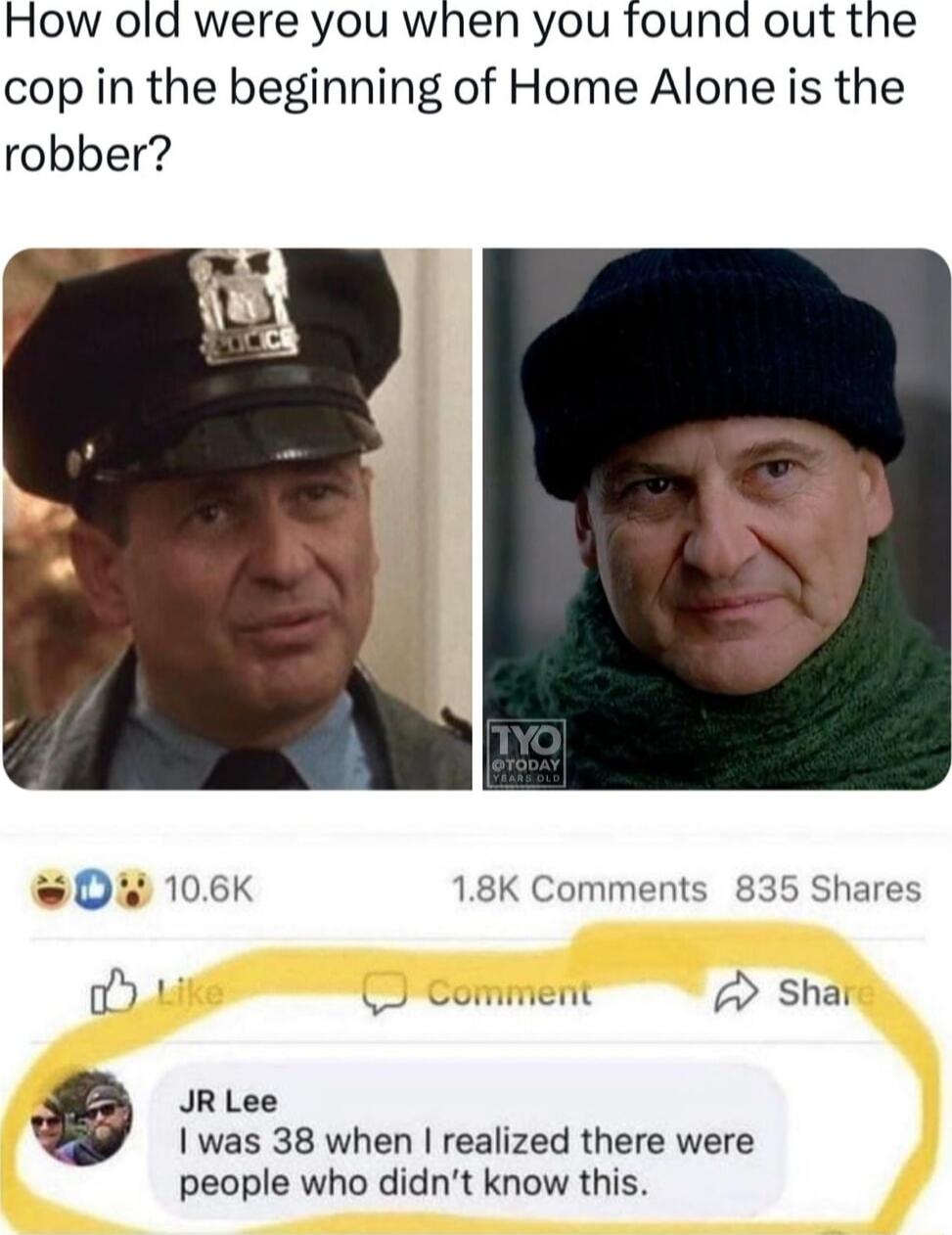 How old were you when you found out the cop in the beginning of Home Alone is the robber w0 106K 18K Comments 835 Shares fia comment 7 Shat JR Lee I was 38 when realized there were people who didnt know this