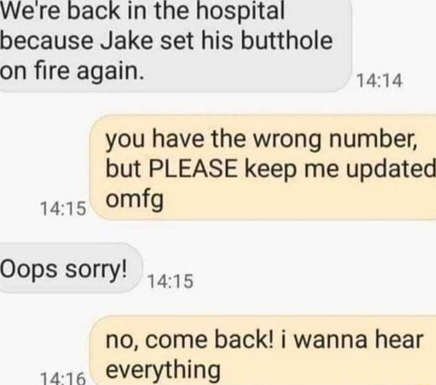 Were back In the hospital because Jake set his butthole on fire again 1414 you have the wrong number but PLEASE keep me updated 1415 omfg Oops sorry o no come back i wanna hear 1r everything