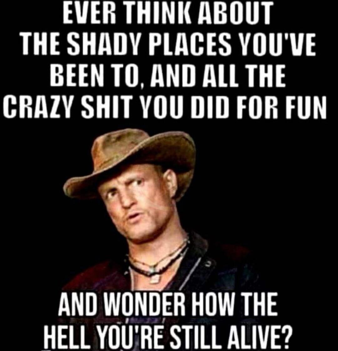 EVER THINK ABOUT THE SHADY PLACES YOU'VE BEEN TO, AND ALL THE CRAZY SHIT YOU DID FOR FUN AND WONDER HOW THE HELL YOU'RE STILL ALIVE?