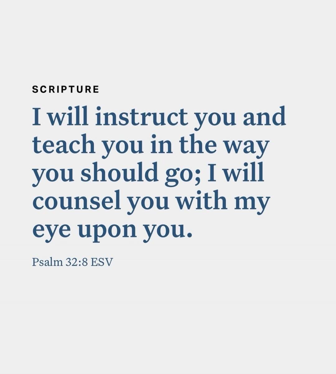 SCRIPTURE I will instruct you and teach you in the way you should go; I will counsel you with my eye upon you. Psalm 32:8 ESV