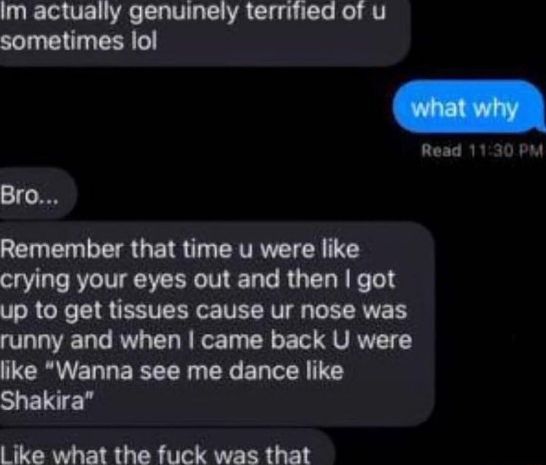 Im actually genuinely terrified of u sometimes lol Remember that time u were like crying your eyes out and then got up to get tissues cause ur nose was runny and when came back U were like Wanna see me dance like S e L ike what the fuck was that