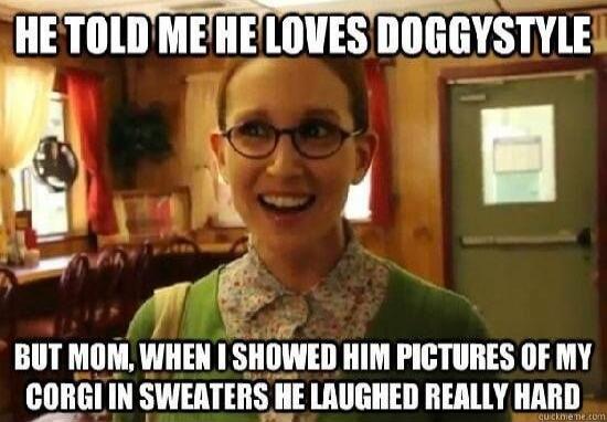 HE TOLD ME HE LOVES DOGGYSTYLE BUT MOM, WHEN I SHOWED HIM PICTURES OF MY CORGI IN SWEATERS HE LAUGHED REALLY HARD