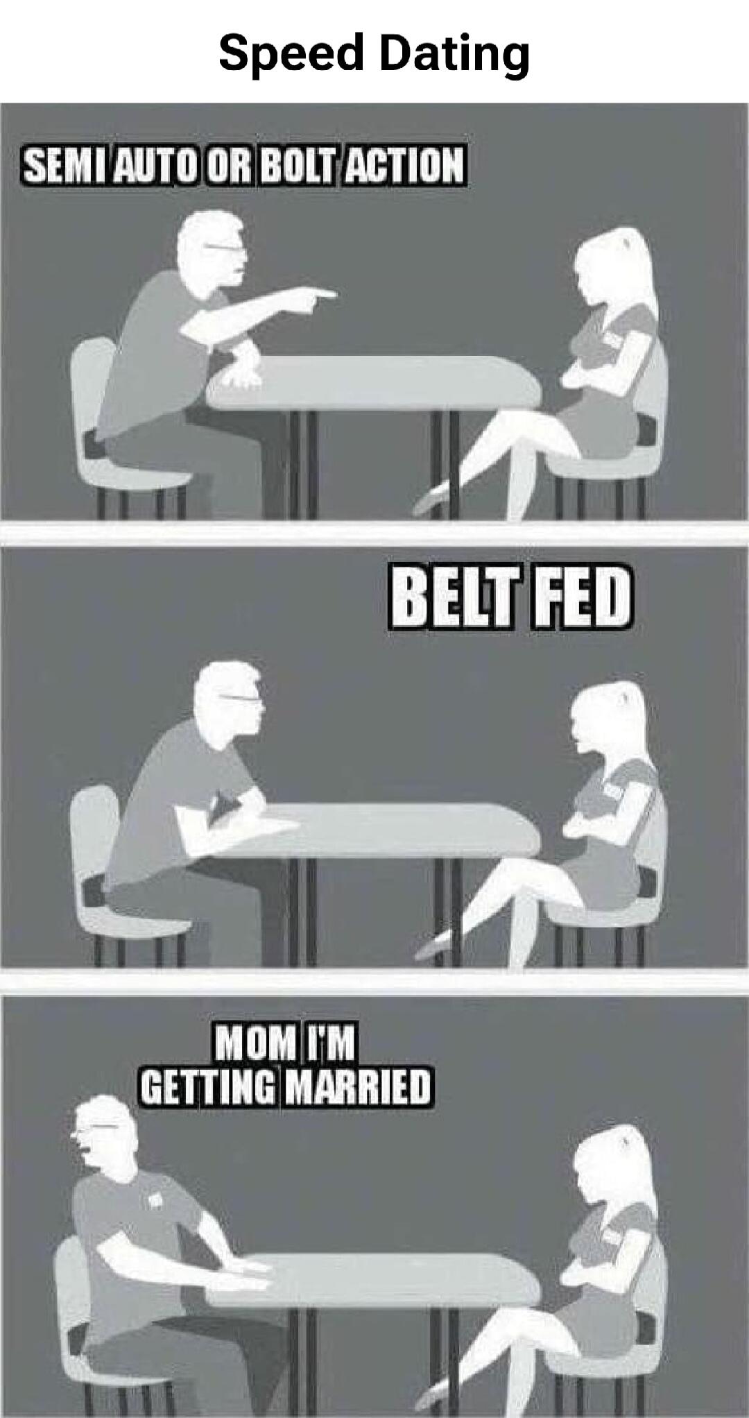 Speed Dating
SEMI AUTO OR BOLT ACTION
BELT FED
MOM I'M GETTING MARRIED