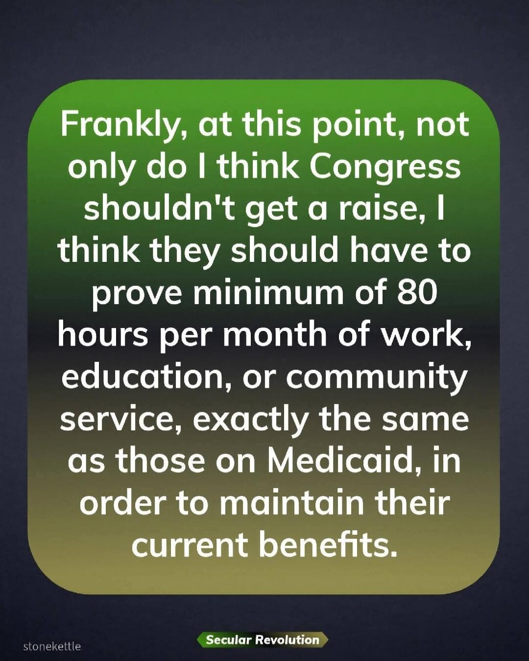 Frankly, at this point, not only do I think Congress shouldn't get a raise, I think they should have to prove minimum of 80 hours per month of work, education, or community service, exactly the same as those on Medicaid, in order to maintain their current benefits.