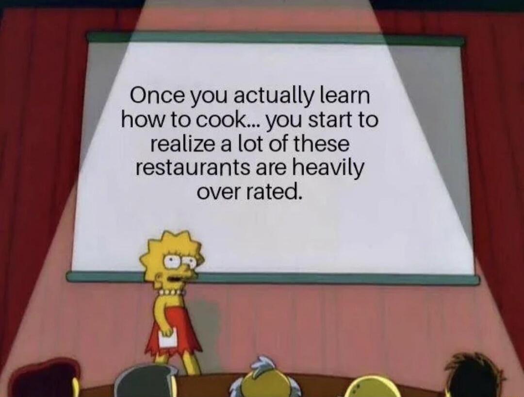Once you actually learn how to cook... you start to realize a lot of these restaurants are heavily over rated.