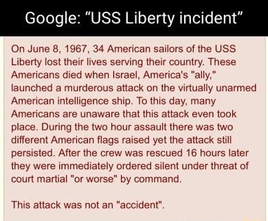 Google USS Liberty incide On June 8 1967 34 American sailors of the USS Liberty lost their lives serving their country These Americans died when Israel Americas ally launched a murderous attack on the virtually unarmed American intelligence ship To this day many Americans are unaware that this attack even took place During the two hour assault there was two different American flags raised yet the 