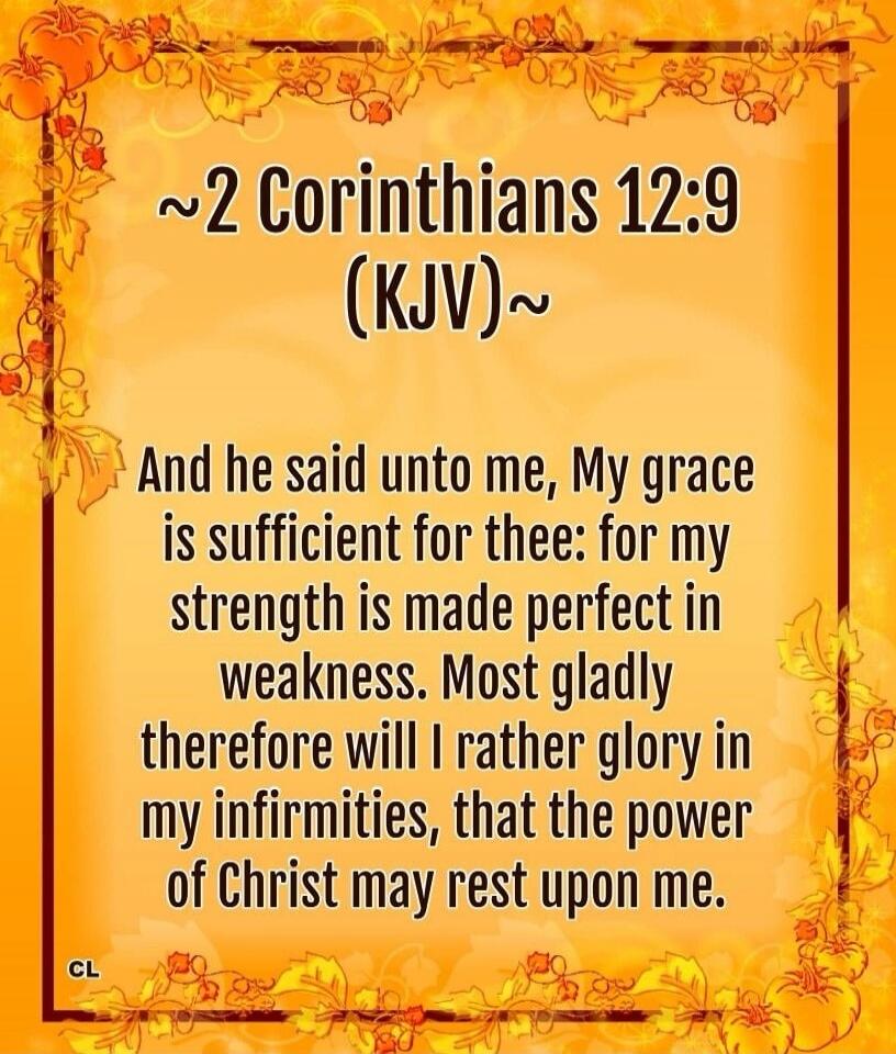 And he said unto me, My grace is sufficient for thee: for my strength is made perfect in weakness. Most gladly therefore will I rather glory in my infirmities, that the power of Christ may rest upon me.