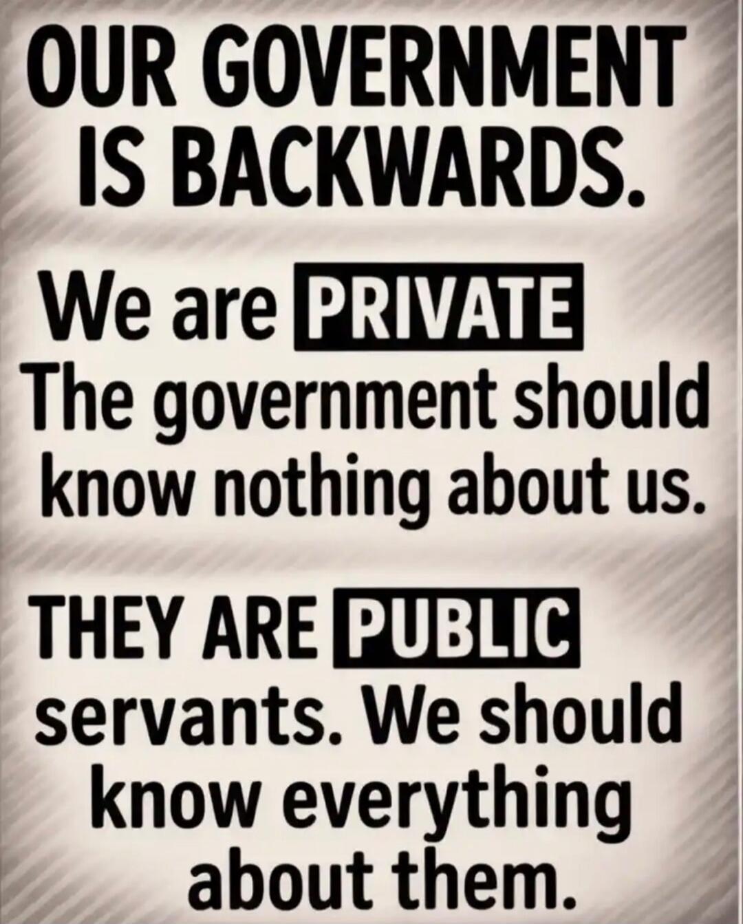 OUR GOVERNMENT IS BACKWARDS. We are PRIVATE The government should know nothing about us. THEY ARE PUBLIC servants. We should know everything about them.