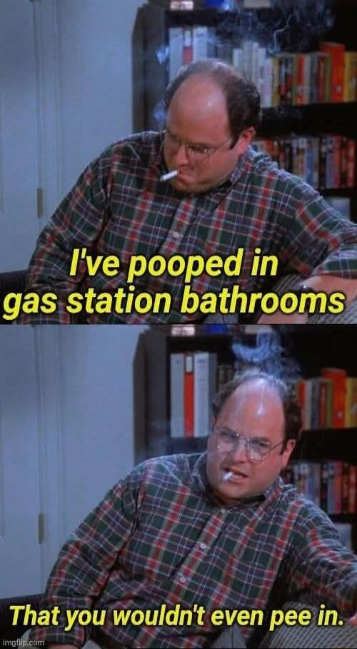 I've pooped in gas station bathrooms That you wouldn't even pee in.