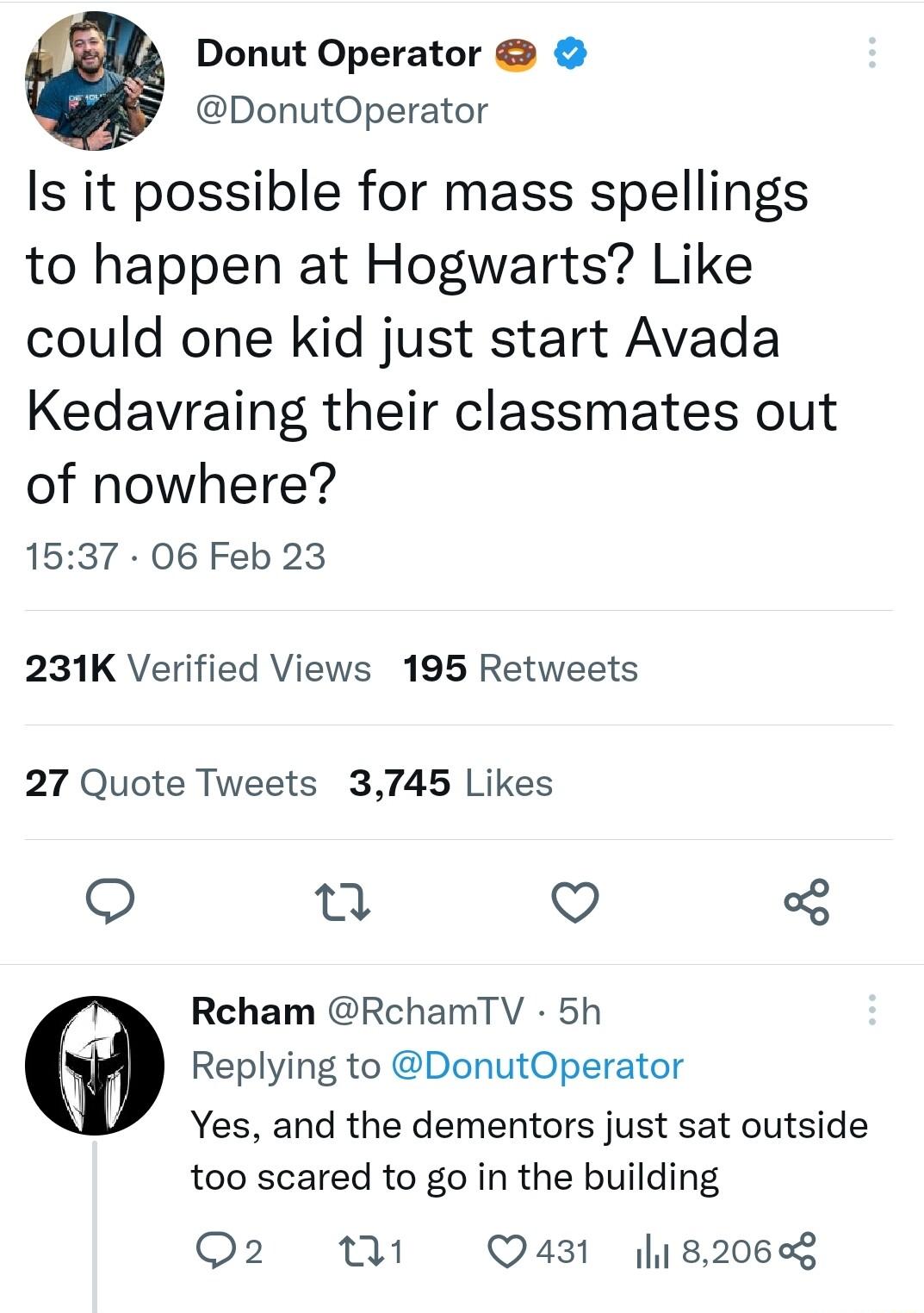 0 Donut Operator DonutOperator Is it possible for mass spellings to happen at Hogwarts Like could one kid just start Avada Kedavraing their classmates out of nowhere 1537 06 Feb 23 231K Verified Views 195 Retweets 27 Quote Tweets 3745 Likes a Q Rcham RchamTV 5h Replying to DonutOperator Yes and the dementors just sat outside too scared to go in the building Q2 th Q431 182068