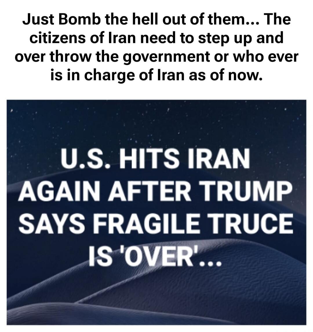 Just Bomb the hell out of them... The citizens of Iran need to step up and overthrow the government or whoever is in charge of Iran as of now. U.S. HITS IRAN AGAIN AFTER TRUMP SAYS FRAGILE TRUCE IS 'OVER'...