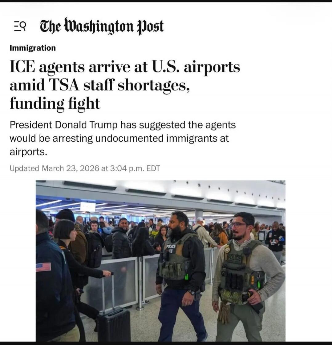 The Washington Post Immigration ICE agents arrive at U.S. airports amid TSA staff shortages, funding fight President Donald Trump has suggested the agents would be arresting undocumented immigrants at airports. Updated March 23, 2026 at 3:04 p.m. EDT