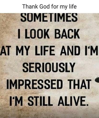 Thank God for my life. SOMETIMES I LOOK BACK AT MY LIFE AND I'M SERIOUSLY IMPRESSED THAT I'M STILL ALIVE.
