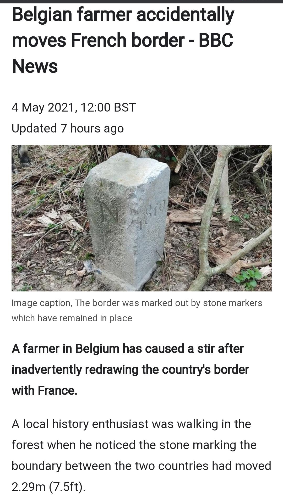 Belgian farmer accidentally moves French border BBC News 4 May 2021 1200 BST Updated 7 hours ago Image caption The border was marked out by stone markers which have remained in place A farmer in Belgium has caused a stir after inadvertently redrawing the countrys border with France A local history enthusiast was walking in the forest when he noticed the stone marking the boundary between the two c