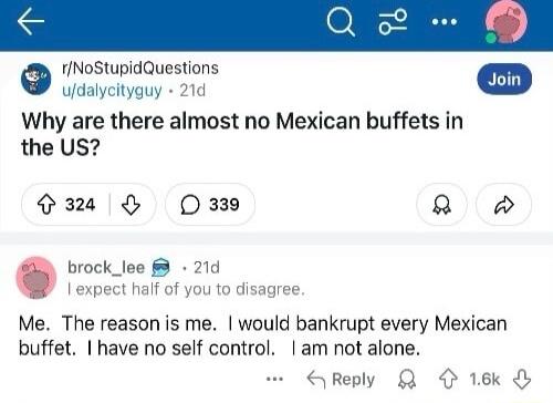 osunicauestons udalycityguy 21d Why are there almost no Mexican buffets in the US O O 339 2 brock_lee 21d I expect half of you to disagree Me The reason is me would bankrupt every Mexican buffet have no self control am not alone QReply Q 16k