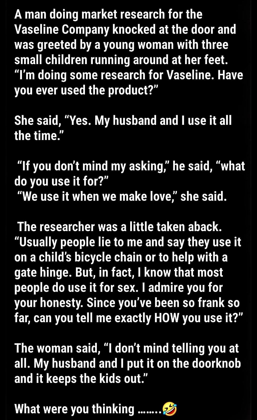 A man doing market research for the Vaseline Company knocked at the door and was greeted by a young woman with three small children running around at her feet. “I’m doing some research for Vaseline. Have you ever used the product?”

She said, “Yes. My husband and I use it all the time.”

“If you don’t mind my asking,” he said, “what do you use it f