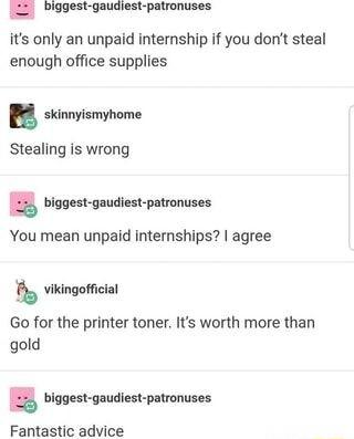 S Popestgaudiest patronuses its only an unpaid internship if you dont steal enough office supplies n skinnyismyhome Stealing is wrong biggest gaudiest patronuses You mean unpaid internships agree vikingofficial Go for the printer toner Its worth more than gold biggest gaudiest patronuses Fantastic advice