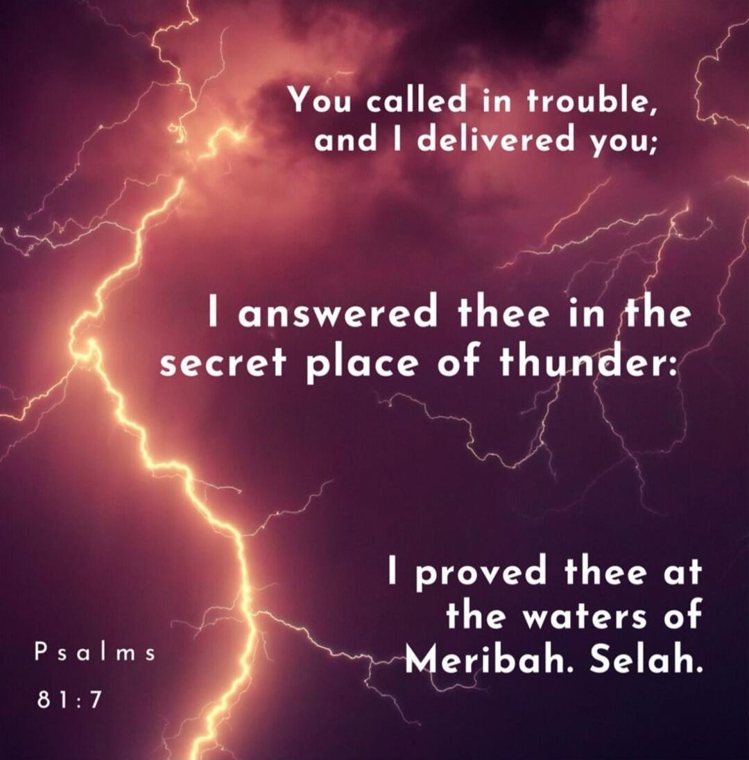You called in trouble, and I delivered you; I answered thee in the secret place of thunder: I proved thee at the waters of Meribah. Selah. Psalms 81:7