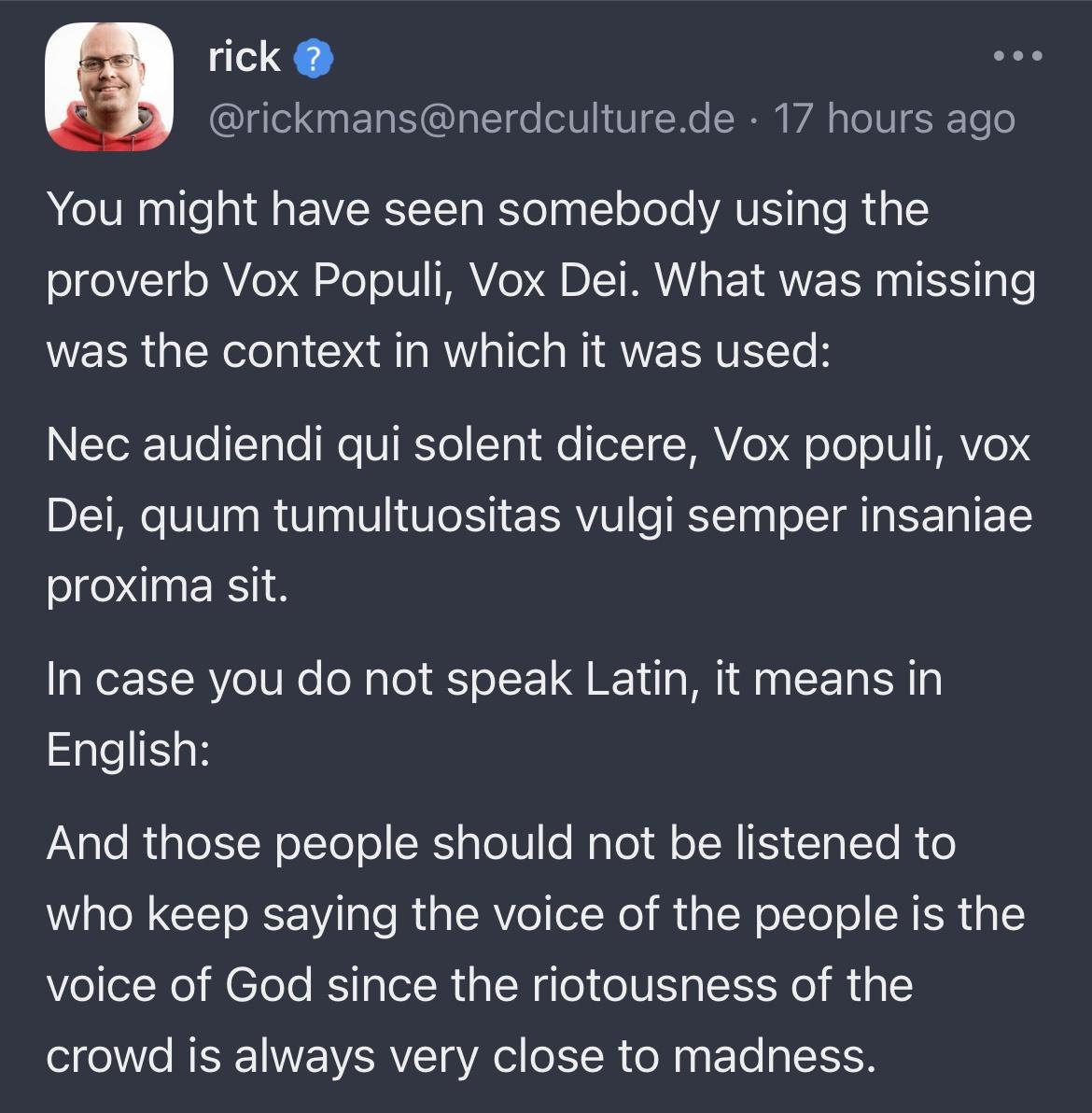 rick U EN SO E TN ERR VA TS You might have seen somebody using the proverb Vox Populi Vox Dei What was missing was the context in which it was used NETOR U 1T Te W FTRSTell1 e olTHAVe ToloITI V S Dei quum tumultuositas vulgi semper insaniae ONEES In case you do not speak Latin it means in English And those people should not be listened to who keep saying the voice of the people is the voice of God