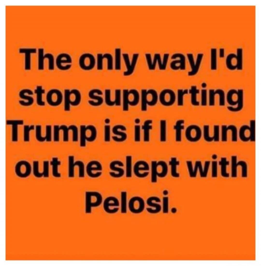 The only way I'd stop supporting Trump is if I found out he slept with Pelosi.
