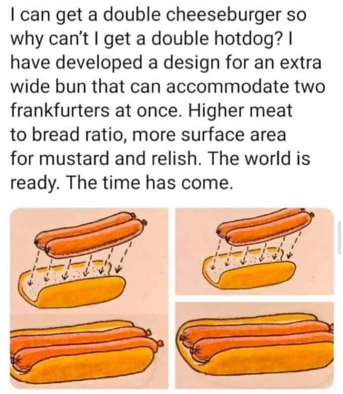can get a double cheeseburger so why cant get a double hotdog have developed a design for an extra wide bun that can accommodate two frankfurters at once Higher meat to bread ratio more surface area for mustard and relish The world is ready The time has come