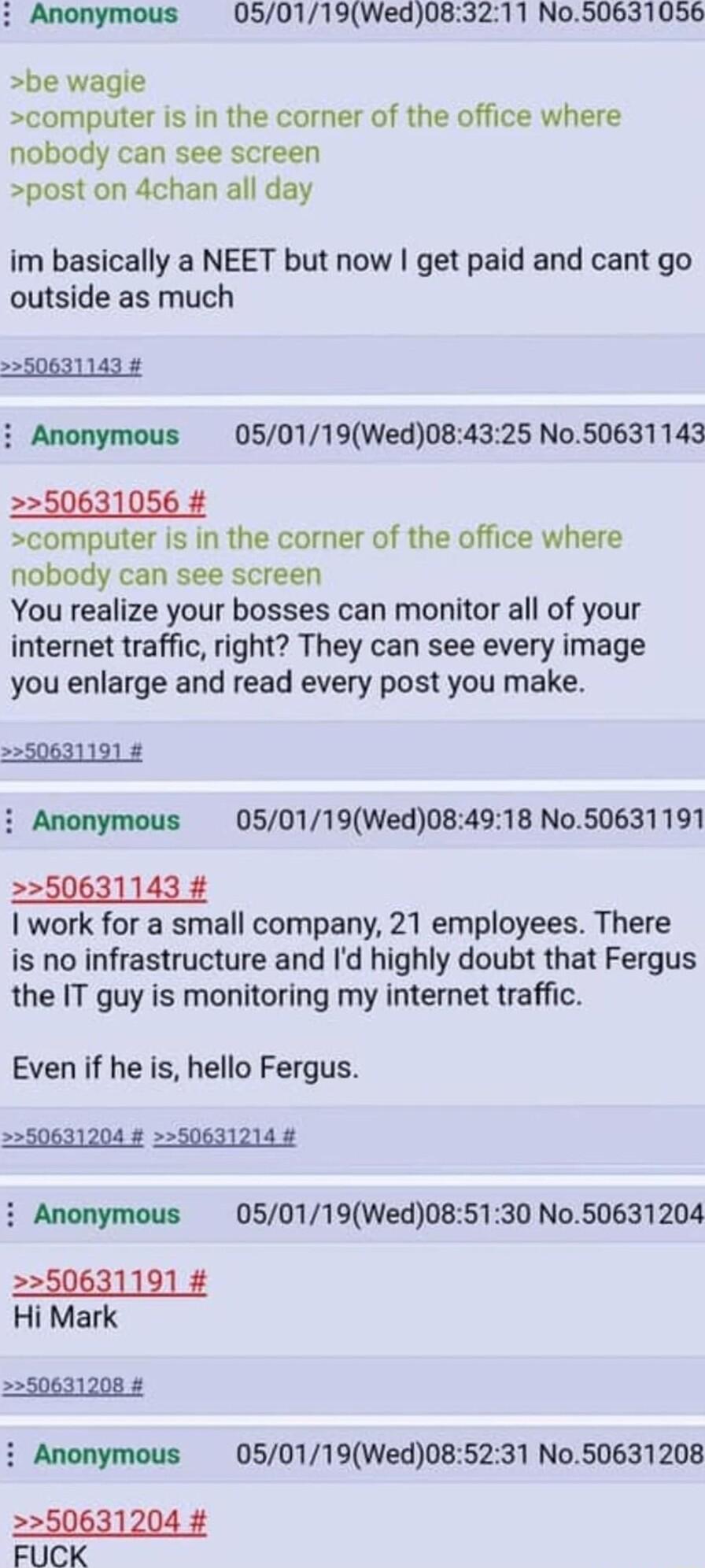Anonymous 050119Wed083211 No50631056 be wagie computer is in the corner of the office where nobody can see screen post on 4chan all day im basically a NEET but now get paid and cant go outside as much i Anonymous 050119Wed084325 No50631143 50631056 computer is in the corner of the office where nobody can see screen You realize your bosses can monitor all of your internet traffic right They can see