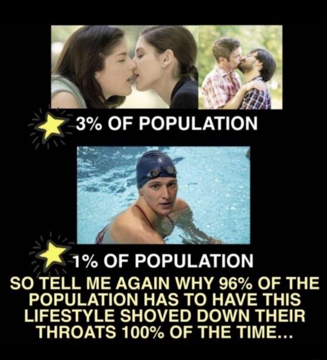 3 OF POPULATION 1 OF POPULATION SO TELL ME AGAIN WHY 96 OF THE POPULATION HAS TO HAVE THIS LIFESTYLE SHOVED DOWN THEIR THROATS 100 OF THE TIME
