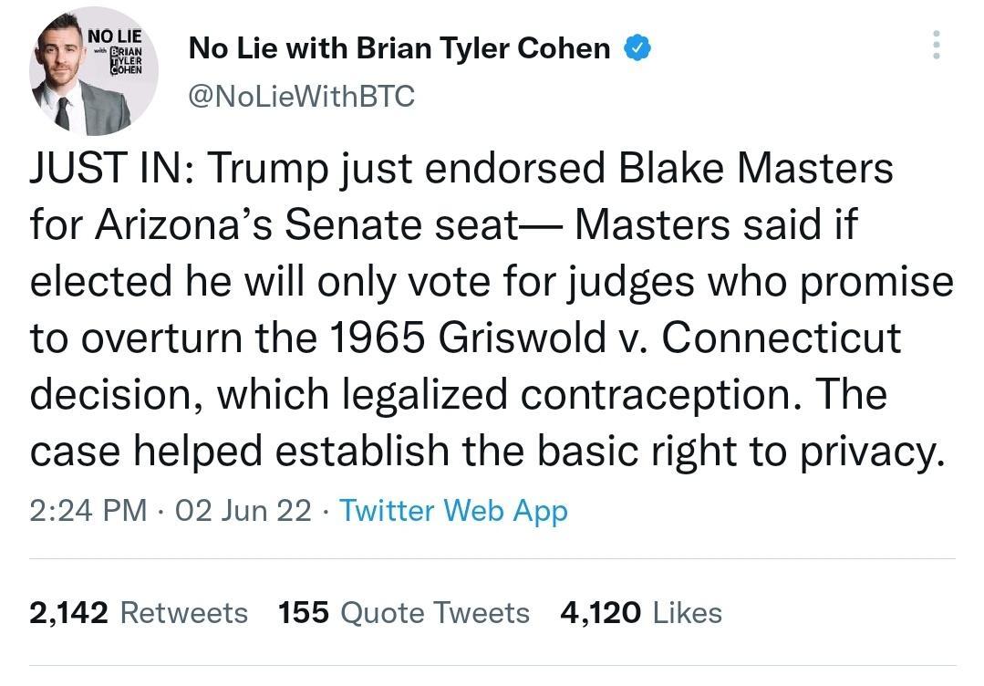 Q No Lie with Brian Tyler Cohen NoLieWithBTC q JUST IN Trump just endorsed Blake Masters for Arizonas Senate seat Masters said if elected he will only vote for judges who promise to overturn the 1965 Griswold v Connecticut decision which legalized contraception The case helped establish the basic right to privacy 224 PM 02 Jun 22 Twitter Web App 2142 Retweets 155 Quote Tweets 4120 Likes