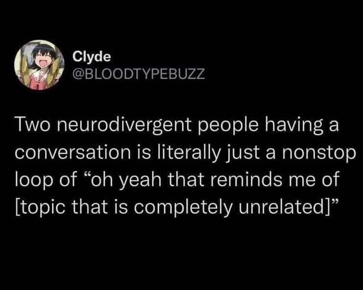 BLOODTYPEBUZZ Two neurodivergent people having a conversation is literally just a nonstop loop of oh yeah that reminds me of topic that is completely unrelated