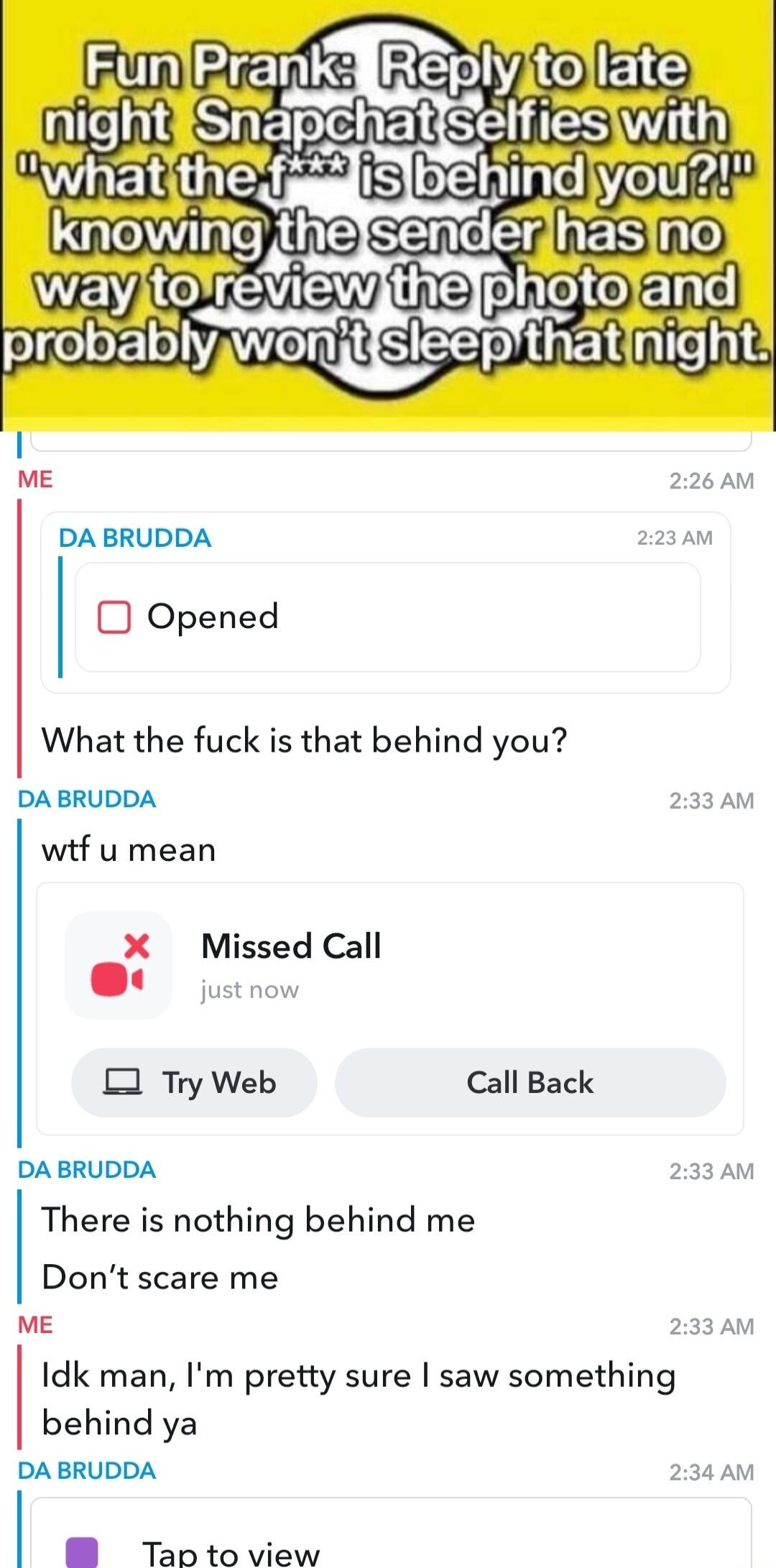 FmHEPSs REeieERR Qe SiETeEERSEES Wi LeIE f e SEme R ES WEM EVEW 3 e probablywonjtfsieepthatinight ME 226 AM DA BRUDDA 223AM Opened What the fuck is that behind you DA BRUDDA 233 AM wif u mean X Missed Call jutnow O Try Web Call Back DA BRUDDA 233AM There is nothing behind me Dont scare me ME 233 AM Idk man Im pretty sure saw something behind ya DA BRUDDA 234AM B Tap to view