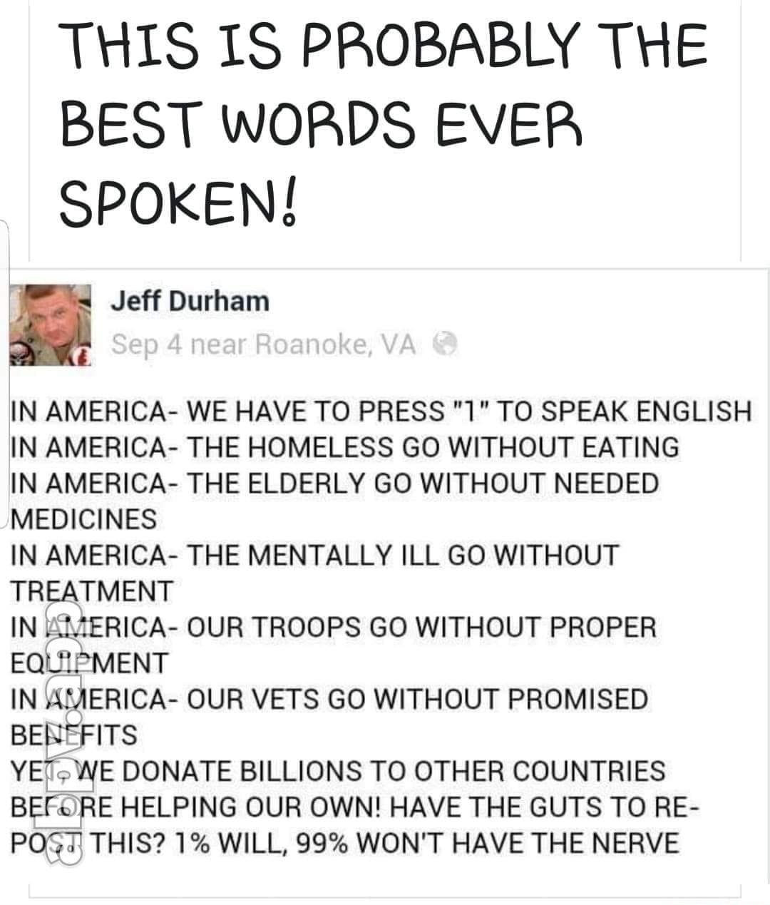 THIS IS PROBABLY THE BEST WORDS EVER SPOKEN Jeff Durham IN AMERICA WE HAVE TO PRESS 1 TO SPEAK ENGLISH IN AMERICA THE HOMELESS GO WITHOUT EATING IN AMERICA THE ELDERLY GO WITHOUT NEEDED MEDICINES IN AMERICA THE MENTALLY ILL GO WITHOUT TREATMENT IN IERICA OUR TROOPS GO WITHOUT PROPER EQUIPMENT IN AMERICA OUR VETS GO WITHOUT PROMISED BEREFITS YET WE DONATE BILLIONS TO OTHER COUNTRIES BEFRE HELPING O