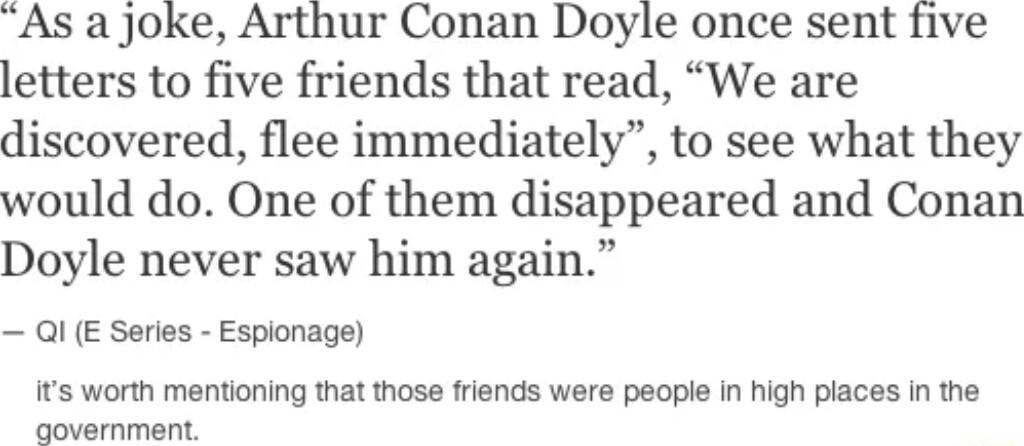 As a jJoke Arthur Conan Doyle once sent five letters to five friends that read We are discovered flee immediately to see what they would do One of them disappeared and Conan Doyle never saw him again QI E Serles Espionage ts worth mentioning that those friends were people in high places in the qovernment