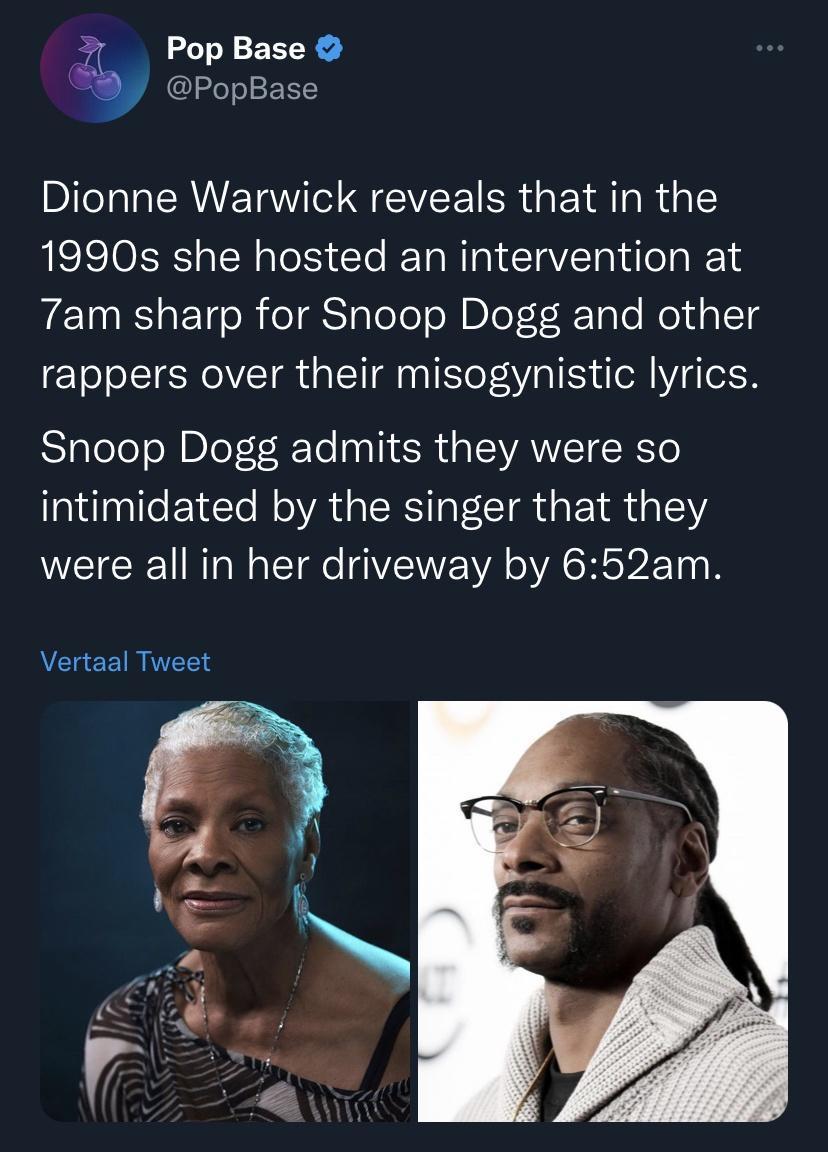 Pop Base PopBase Dionne Warwick reveals that in the 1990s she hosted an intervention at 7am sharp for Snoop Dogg and other rappers over their misogynistic lyrics Snoop Dogg admits they were so intimidated by the singer that they N EICEU RN TR VWA AR LTI Vertaal Tweet