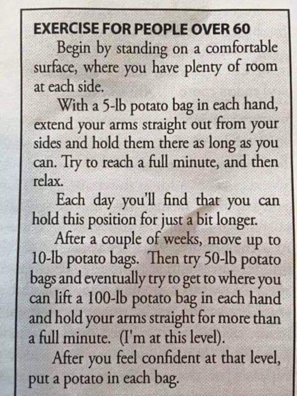 EXERCISE FOR PEOPLE OVER 60 Begin by standing on a comfortable surface where you have plenty of room at each side With a 5 Ib porato bag in each hand extend your arms straight out from your sides and hold them there as long as you can Try to reach a full minute and then relax Each day youll find that you can hold this position for just a bit longer After a couple of weeks move up to 10 b potato ba