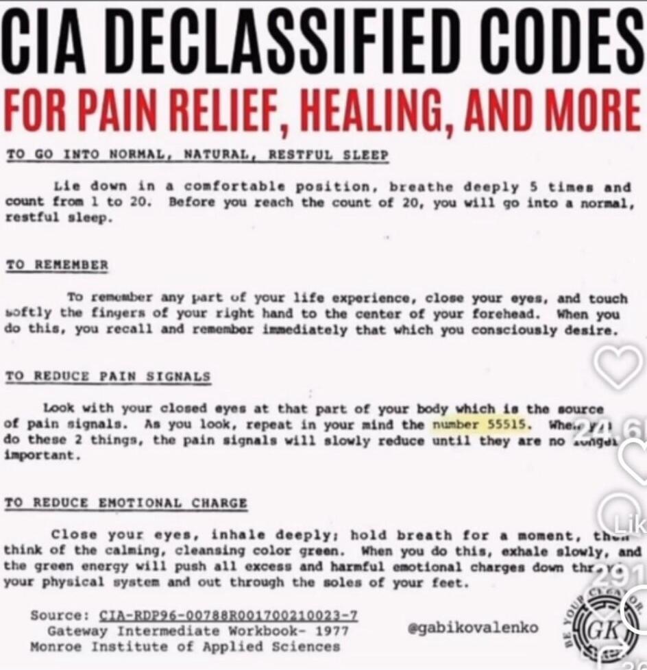 CIA DECLASSIFIED CODES FOR PAIN RELIEF, HEALING, AND MORE TO GO INTO NORMAL, NATURAL, RESTFUL SLEEP

Lie down in a comfortable position. Breathe deeply 5 times and count to 20. Before you reach the count of 20, you will go into a normal, restful sleep.

TO REMEMBER

To remember any part of your life experience, close your eyes, and touch softly the