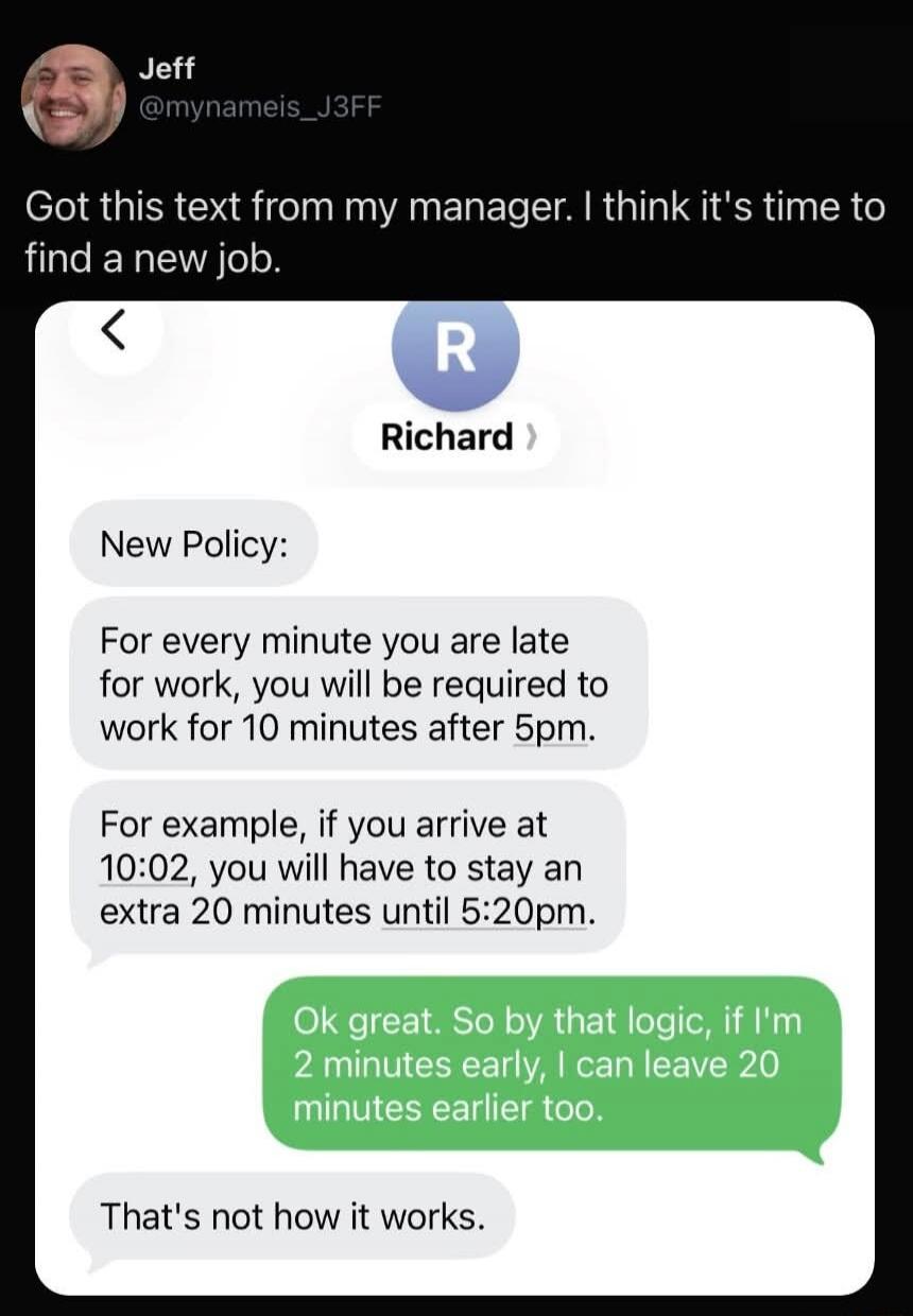 Jeff @mynameis_J3FF Got this text from my manager. I think it's time to find a new job. Richard New Policy: For every minute you are late for work, you will be required to work for 10 minutes after 5pm. For example, if you arrive at 10:02, you will have to stay an extra 20 minutes until 5:20pm. Ok great. So by that logic, if I'm 2 minutes early, I 