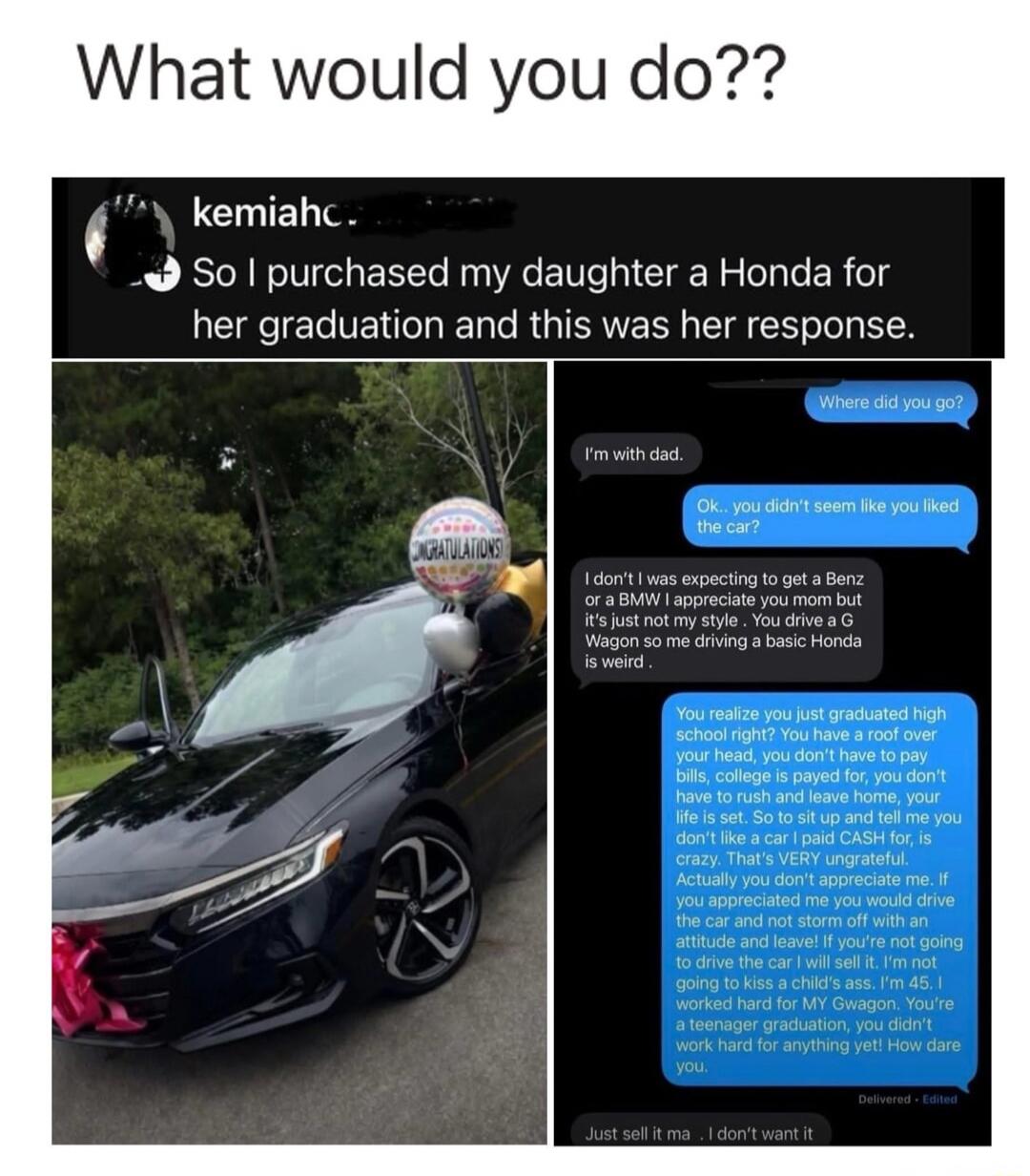 What would you do?? kemiahc. So I purchased my daughter a Honda for her graduation and this was her response. Where did you go? I'm with dad. Ok.. you didn't seem like you liked the car? I don't I was expecting to get a Benz or a BMW I appreciate you mom but it's just not my style. You drive a G Wagon so me driving a basic Honda is weird. You reali