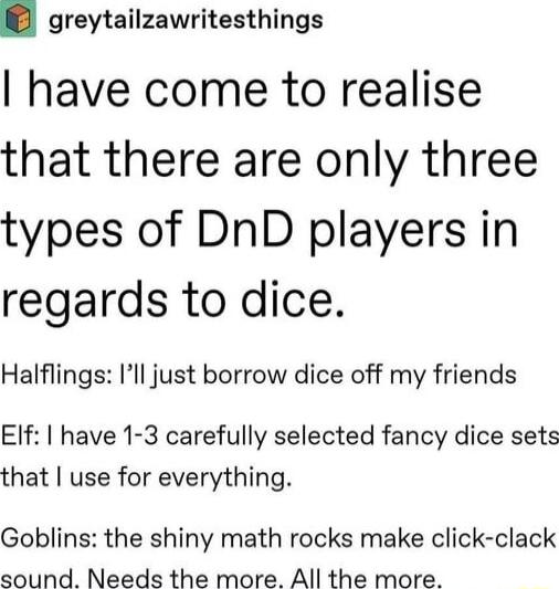 greytailzawritesthings have come to realise that there are only three types of DnD players in regards to dice Halflings Ill just borrow dice off my friends Elf have 1 3 carefully selected fancy dice sets that use for everything Goblins the shiny math rocks make click clack sound Needs the more All the more
