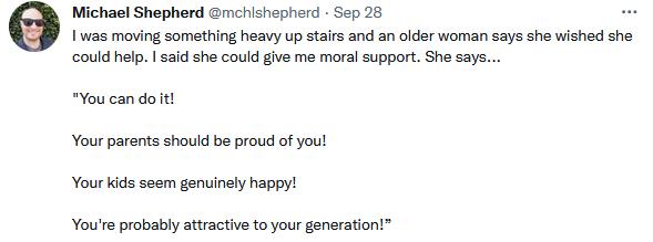 Michael Shepherd mchishepherd Sep 268 i 1as maving something heavy up stairs and an older woman says she wished she could help 1 said she could give me moral support She sas Youcandolt Your parents shouid be proud of you Yourkids seem genuinely happy Youre probably attractive to your generation