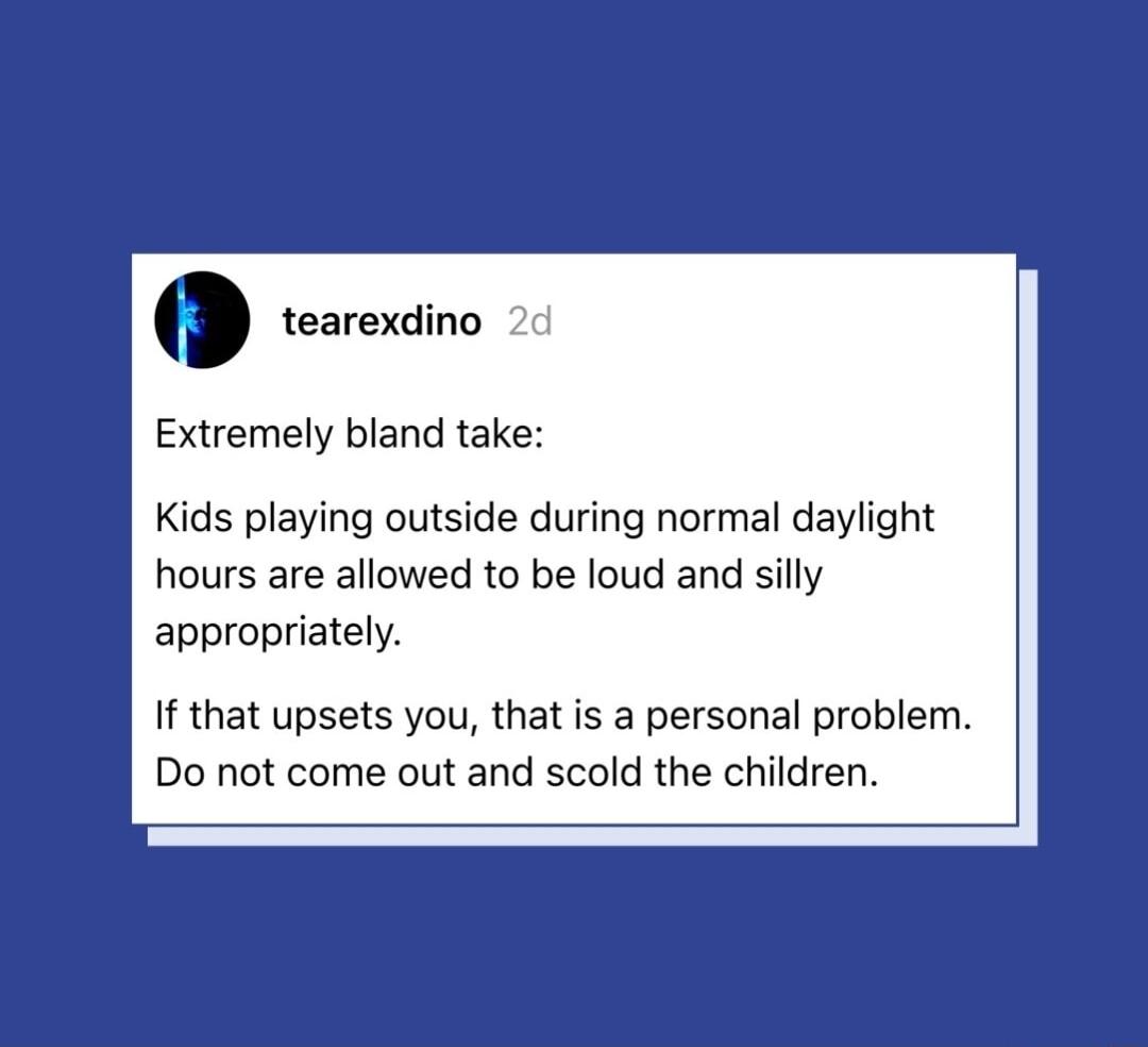 tearexdino 2c Extremely bland take Kids playing outside during normal daylight hours are allowed to be loud and silly appropriately If that upsets you that is a personal problem Do not come out and scold the children