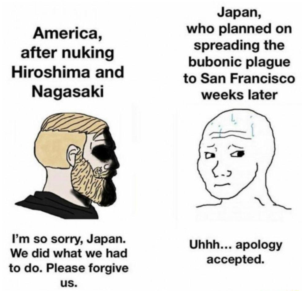 Japan America who planned on after nuking spreading the n bubonic plague Hiroshima and to San Francisco Nagasaki weeks later Im so sorry Japan We did what we had to do Please forgive us Uhhh apology accepted