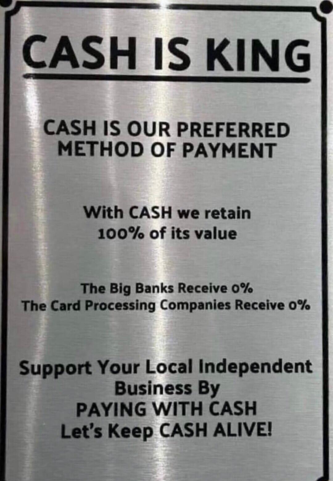 CASH IS KING CASH IS OUR PREFERRED METHOD OF PAYMENT With CASH we retain 100 of its value The Big Banks Receive 0 The Card Processing Companies Receive 0 Support Your Local Independent Business By PAYING WITH CASH Lets Keep CASH ALIVE