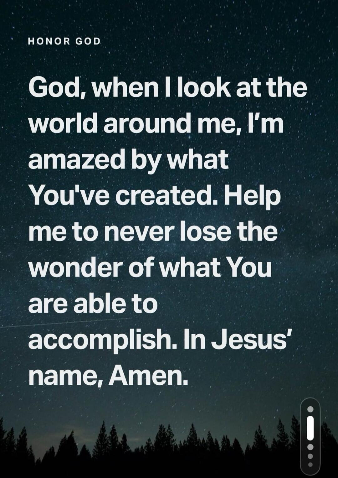HONOR GOD God, when I look at the world around me, I'm amazed by what You've created. Help me to never lose the wonder of what You are able to accomplish. In Jesus' name, Amen.
