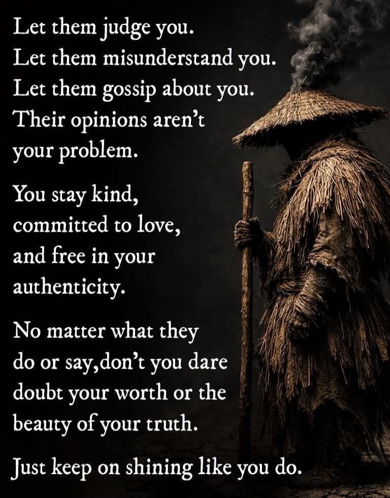 Let them judge you. Let them misunderstand you. Let them gossip about you. Their opinions aren't your problem. You stay kind, committed to love, and free in your authenticity. No matter what they do or say, don't you dare doubt your worth or the beauty of your truth. Just keep on shining like you do.